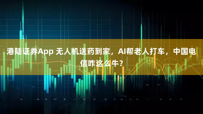 港陆证券App 无人机送药到家，AI帮老人打车，中国电信咋这么牛？