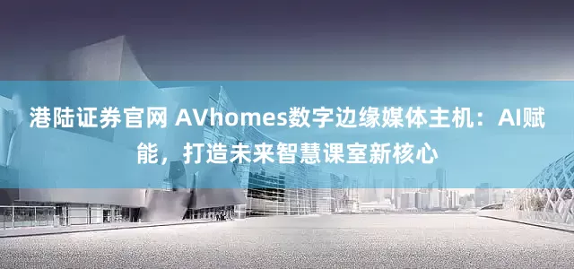 港陆证券官网 AVhomes数字边缘媒体主机：AI赋能，打造未来智慧课室新核心