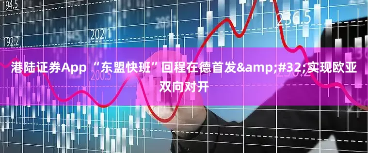 港陆证券App “东盟快班”回程在德首发&#32;实现欧亚双向对开