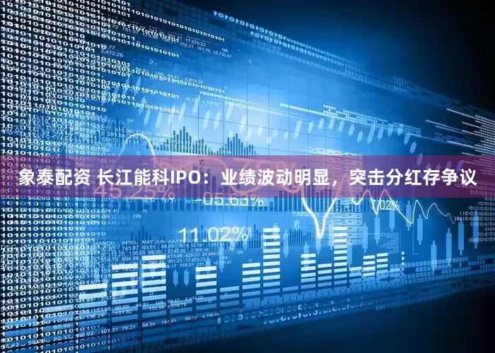 象泰配资 长江能科IPO：业绩波动明显，突击分红存争议