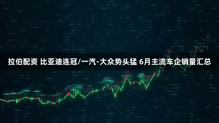 拉伯配资 比亚迪连冠/一汽-大众势头猛 6月主流车企销量汇总