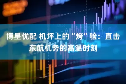 博星优配 机坪上的“烤”验：直击东航机务的高温时刻