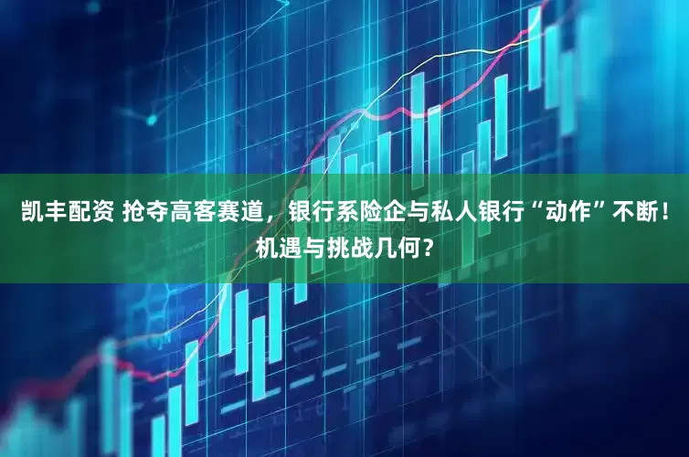 凯丰配资 抢夺高客赛道，银行系险企与私人银行“动作”不断！机遇与挑战几何？