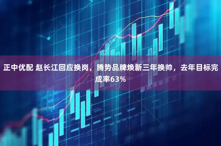 正中优配 赵长江回应换岗，腾势品牌焕新三年换帅，去年目标完成率63%
