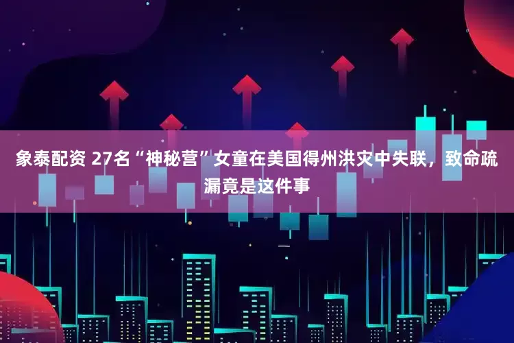 象泰配资 27名“神秘营”女童在美国得州洪灾中失联，致命疏漏竟是这件事