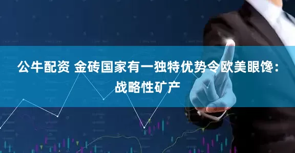 公牛配资 金砖国家有一独特优势令欧美眼馋：战略性矿产