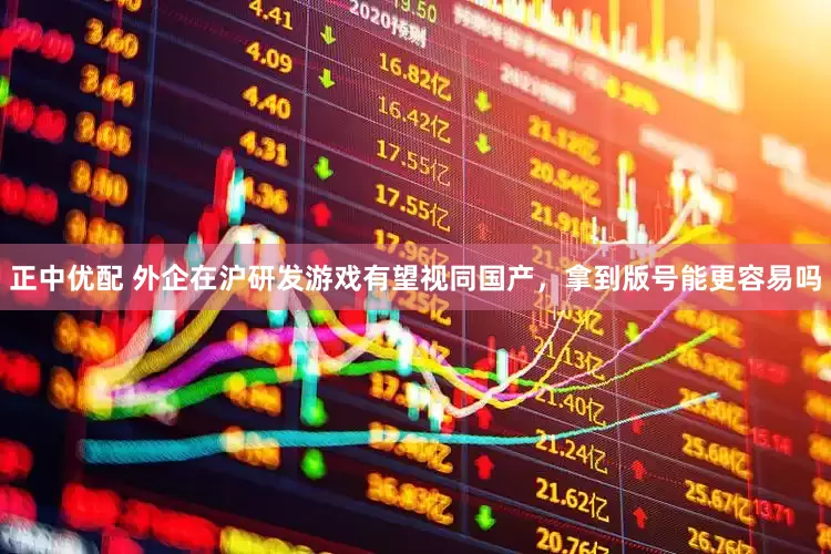 正中优配 外企在沪研发游戏有望视同国产，拿到版号能更容易吗