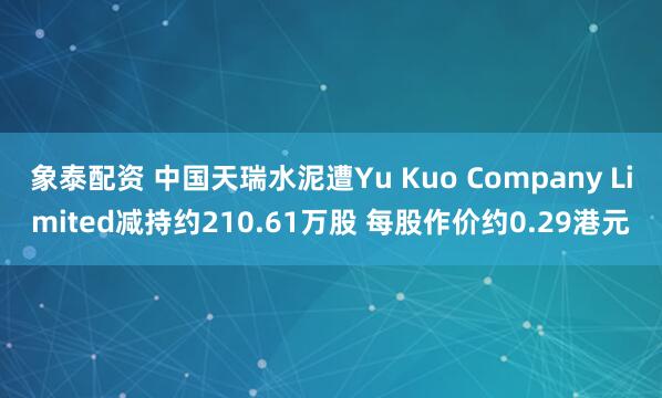象泰配资 中国天瑞水泥遭Yu Kuo Company Limited减持约210.61万股 每股作价约0.29港元