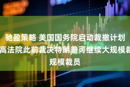 驰盈策略 美国国务院启动裁撤计划 最高法院此前裁决特朗普可继续大规模裁员