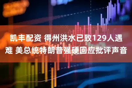凯丰配资 得州洪水已致129人遇难 美总统特朗普强硬回应批评声音