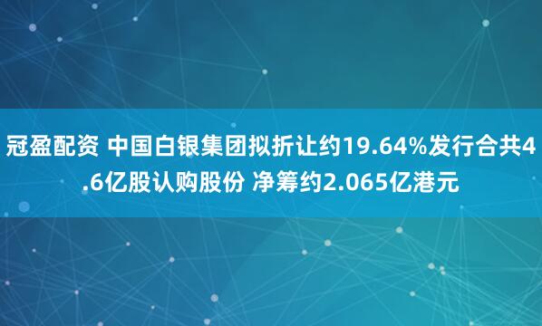 冠盈配资 中国白银集团拟折让约19.64%发行合共4.6亿股认购股份 净筹约2.065亿港元