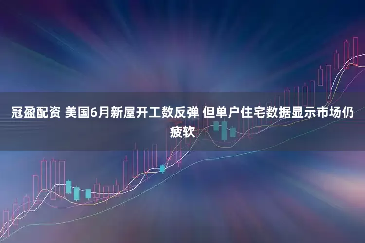 冠盈配资 美国6月新屋开工数反弹 但单户住宅数据显示市场仍疲软